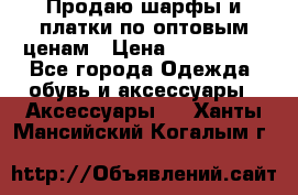 Продаю шарфы и платки по оптовым ценам › Цена ­ 300-2500 - Все города Одежда, обувь и аксессуары » Аксессуары   . Ханты-Мансийский,Когалым г.